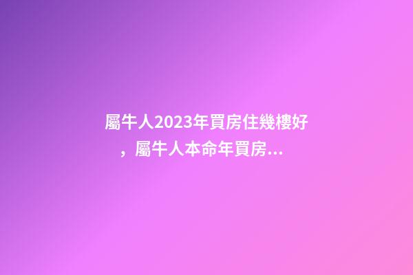 屬牛人2023年買房住幾樓好，屬牛人本命年買房哪層好